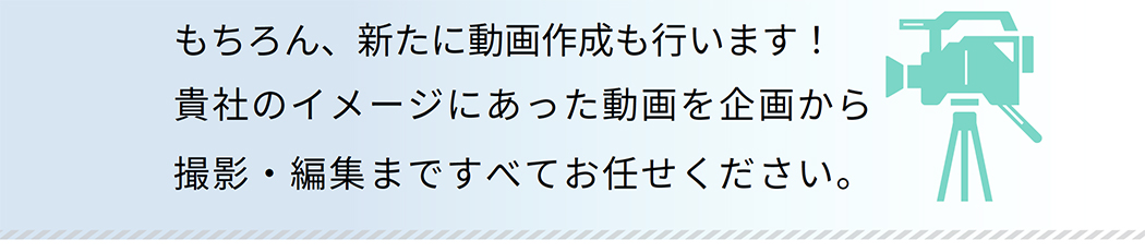 もちろん、新たに動画作成も行います!貴社のイメージにあった動画を企画から撮影・編集まですべてお任せください。